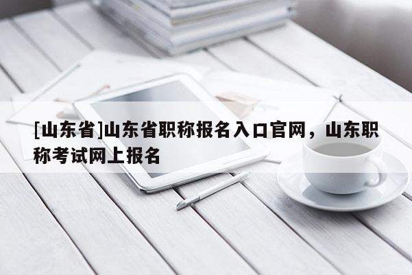 [山东省]山东省职称报名入口官网，山东职称考试网上报名