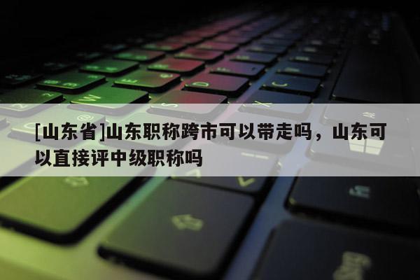[山东省]山东职称跨市可以带走吗，山东可以直接评中级职称吗