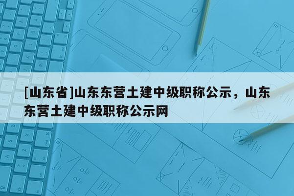 [山东省]山东东营土建中级职称公示，山东东营土建中级职称公示网