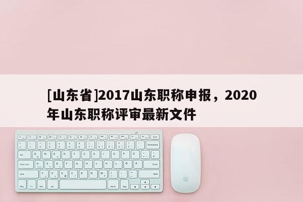 [山东省]2017山东职称申报，2020年山东职称评审最新文件