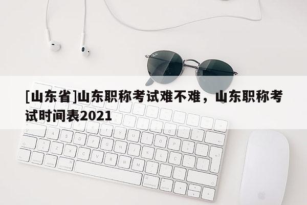 [山东省]山东职称考试难不难，山东职称考试时间表2021