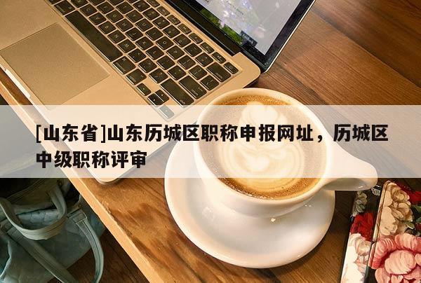 [山东省]山东历城区职称申报网址，历城区中级职称评审