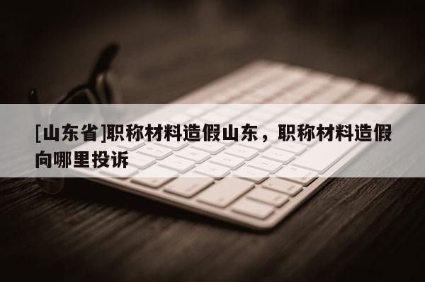 [山东省]职称材料造假山东，职称材料造假向哪里投诉