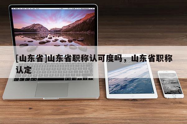 [山东省]山东省职称认可度吗，山东省职称认定