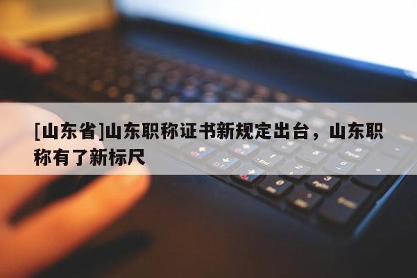 [山东省]山东职称证书新规定出台，山东职称有了新标尺
