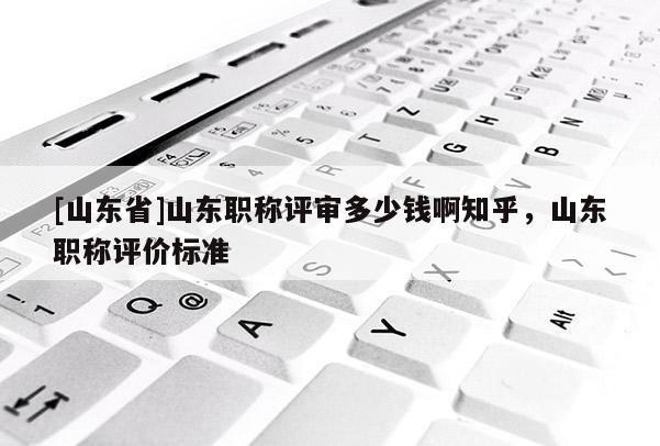 [山东省]山东职称评审多少钱啊知乎，山东职称评价标准