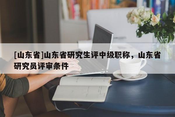 [山东省]山东省研究生评中级职称，山东省研究员评审条件