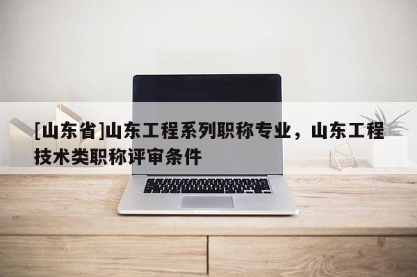 [山东省]山东工程系列职称专业，山东工程技术类职称评审条件
