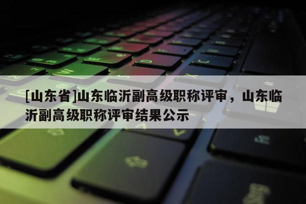 [山东省]山东临沂副高级职称评审，山东临沂副高级职称评审结果公示