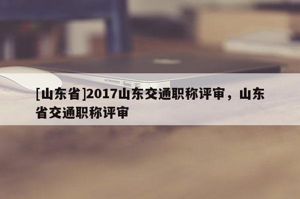 [山东省]2017山东交通职称评审，山东省交通职称评审