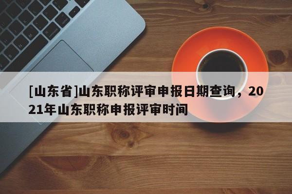 [山东省]山东职称评审申报日期查询，2021年山东职称申报评审时间