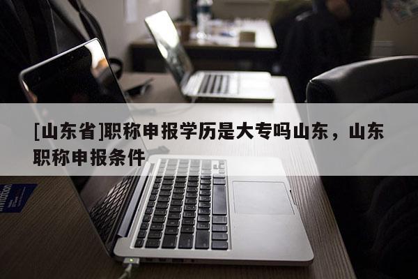 [山东省]职称申报学历是大专吗山东，山东职称申报条件
