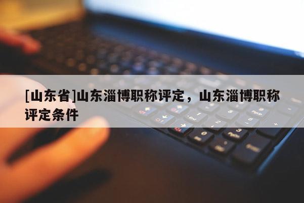 [山东省]山东淄博职称评定，山东淄博职称评定条件