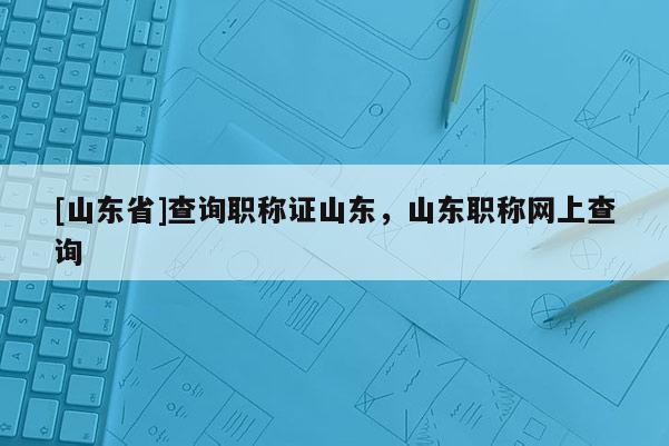 [山东省]查询职称证山东，山东职称网上查询