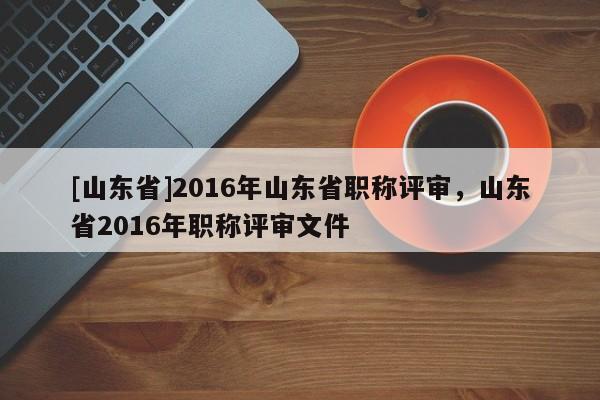 [山东省]2016年山东省职称评审，山东省2016年职称评审文件