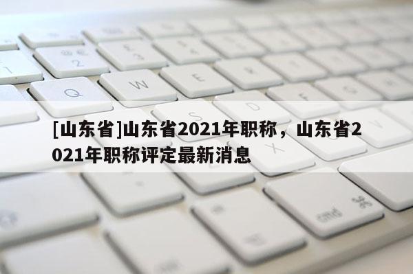[山东省]山东省2021年职称，山东省2021年职称评定最新消息