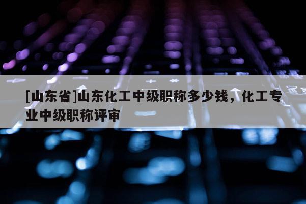 [山东省]山东化工中级职称多少钱，化工专业中级职称评审