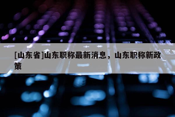 [山东省]山东职称最新消息，山东职称新政策