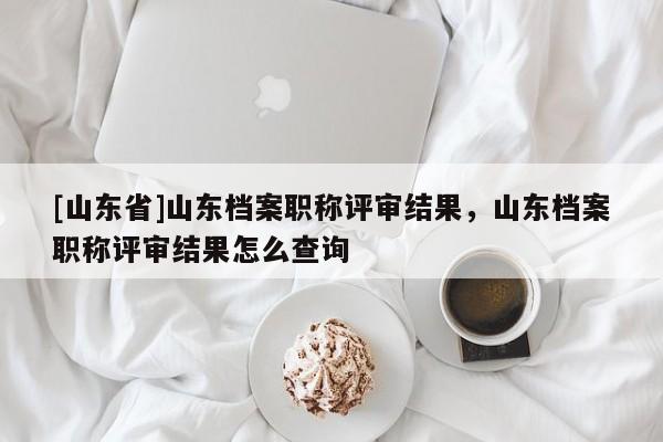 [山东省]山东档案职称评审结果，山东档案职称评审结果怎么查询