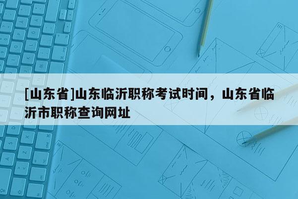 [山东省]山东临沂职称考试时间，山东省临沂市职称查询网址