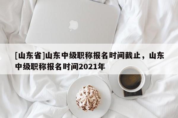 [山东省]山东中级职称报名时间截止，山东中级职称报名时间2021年