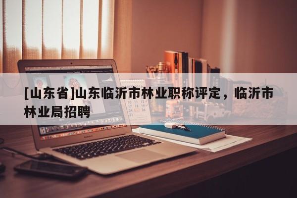 [山东省]山东临沂市林业职称评定，临沂市林业局招聘