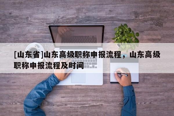 [山东省]山东高级职称申报流程，山东高级职称申报流程及时间