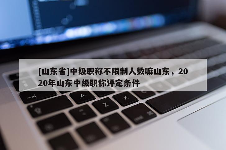[山东省]中级职称不限制人数嘛山东，2020年山东中级职称评定条件
