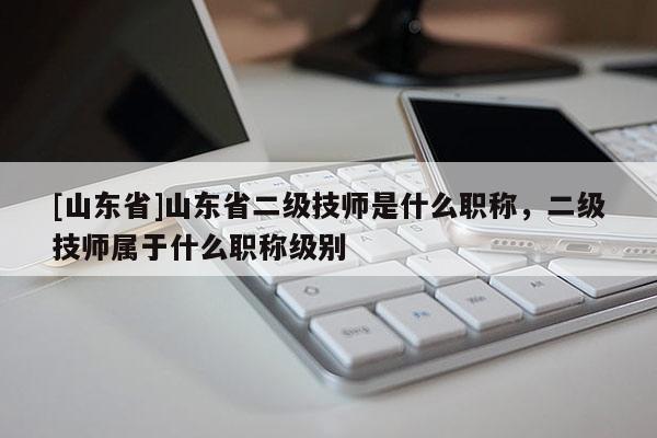 [山东省]山东省二级技师是什么职称，二级技师属于什么职称级别