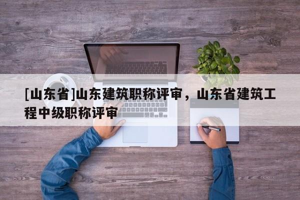 [山东省]山东建筑职称评审，山东省建筑工程中级职称评审