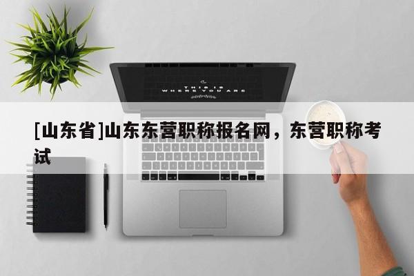 [山东省]山东东营职称报名网，东营职称考试