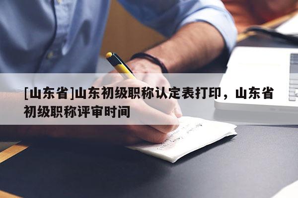 [山东省]山东初级职称认定表打印，山东省初级职称评审时间