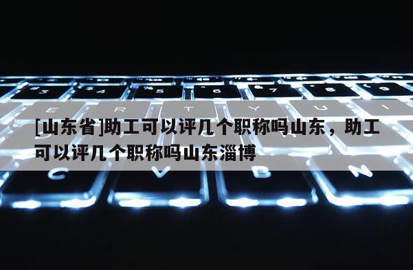 [山东省]助工可以评几个职称吗山东，助工可以评几个职称吗山东淄博