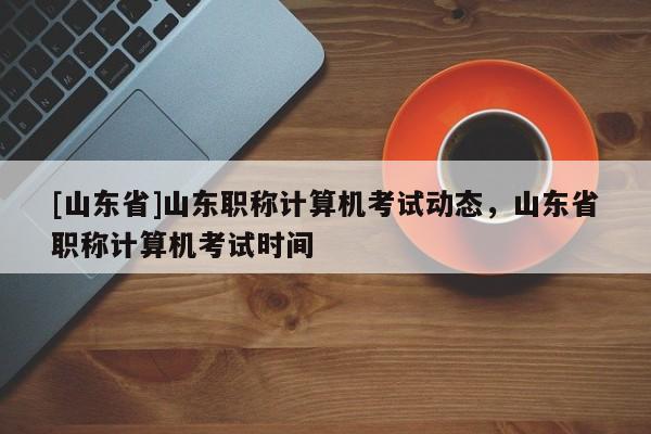 [山东省]山东职称计算机考试动态，山东省职称计算机考试时间