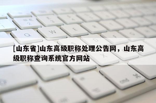 [山东省]山东高级职称处理公告网，山东高级职称查询系统官方网站