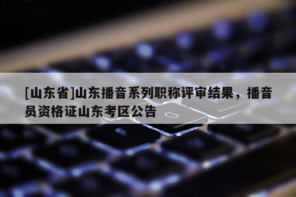 [山东省]山东播音系列职称评审结果，播音员资格证山东考区公告