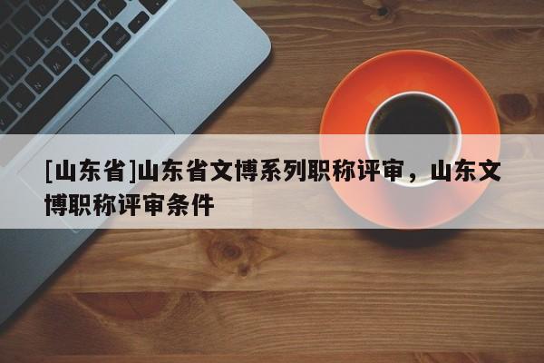 [山东省]山东省文博系列职称评审，山东文博职称评审条件