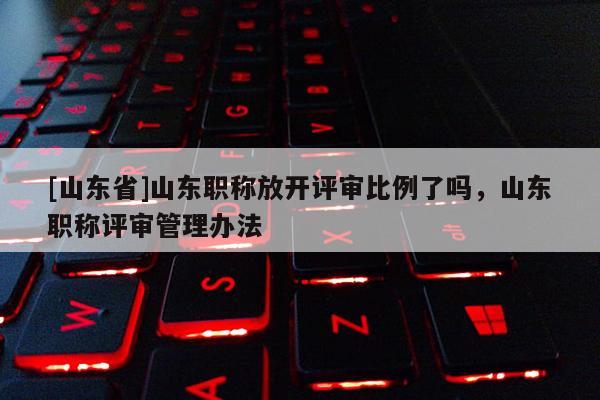 [山东省]山东职称放开评审比例了吗，山东职称评审管理办法