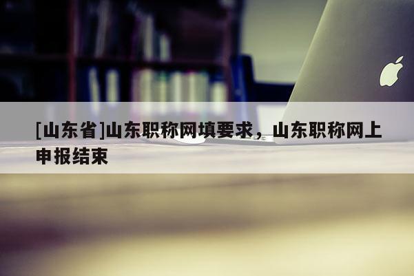 [山东省]山东职称网填要求，山东职称网上申报结束