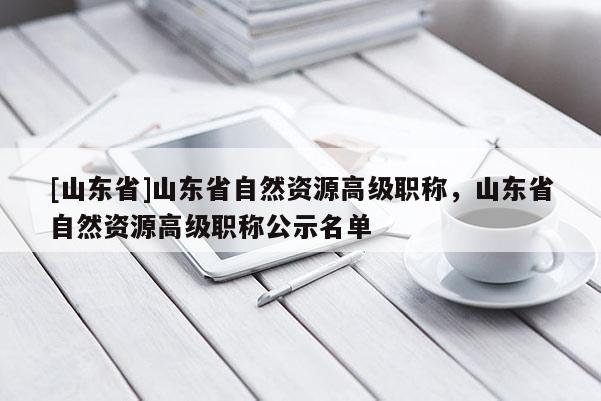 [山东省]山东省自然资源高级职称，山东省自然资源高级职称公示名单