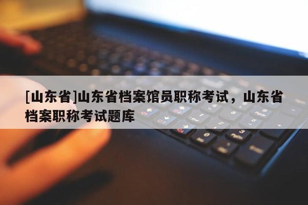 [山东省]山东省档案馆员职称考试，山东省档案职称考试题库