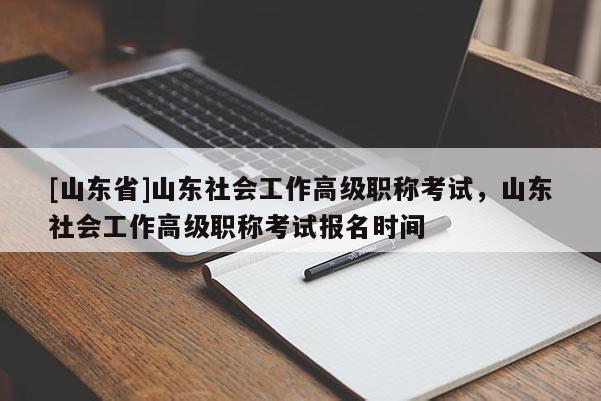 [山东省]山东社会工作高级职称考试，山东社会工作高级职称考试报名时间